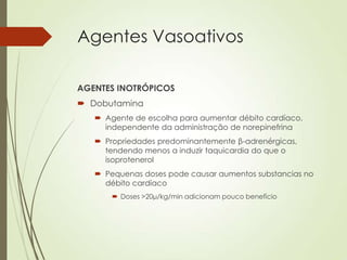 Agentes Vasoativos
AGENTES INOTRÓPICOS
 Dobutamina
 Agente de escolha para aumentar débito cardíaco,
independente da administração de norepinefrina
 Propriedades predominantemente β-adrenérgicas,
tendendo menos a induzir taquicardia do que o
isoprotenerol
 Pequenas doses pode causar aumentos substancias no
débito cardíaco
 Doses >20μ/kg/min adicionam pouco benefício

 