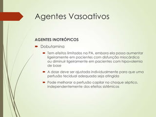 Agentes Vasoativos
AGENTES INOTRÓPICOS
 Dobutamina
 Tem efeitos limitados na PA, embora ela possa aumentar
ligeiramente em pacientes com disfunção miocárdica
ou diminuir ligeiramente em pacientes com hipovolemia
de base
 A dose deve ser ajustada individualmente para que uma
perfusão tecidual adequada seja atingida
 Pode melhorar a perfusão capilar no choque séptico,
independentemente dos efeitos sistêmicos

 
