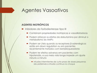 Agentes Vasoativos
AGENTES INOTRÓPICOS
 Inibidores da fosfodiesterase tipo III
 Combinam propriedades inotrópicas e vasodilatadoras
 Podem reforçar os efeitos da dobutamina por diminuir o
metabolismo do AMPc

 Podem ser úteis quando os receptores β-adrenérgicos
estão em down regulation ou em pacientes
recentemente tratados com betabloqueadores
 Podem ter efeitos adversos em pacientes com
hipotensão, e sua meia vida longa impede um ajuste
minuto a minuto
 Infusões intermitentes de curto prazo de doses pequenas
são preferíveis a infusão contínua no choque

 