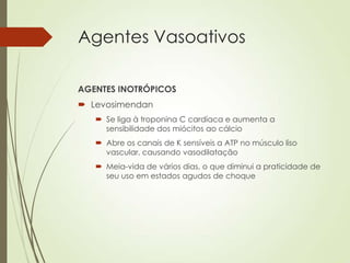 Agentes Vasoativos
AGENTES INOTRÓPICOS
 Levosimendan
 Se liga à troponina C cardíaca e aumenta a
sensibilidade dos miócitos ao cálcio
 Abre os canais de K sensíveis a ATP no músculo liso
vascular, causando vasodilatação
 Meia-vida de vários dias, o que diminui a praticidade de
seu uso em estados agudos de choque

 