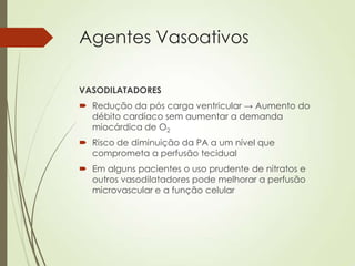 Agentes Vasoativos
VASODILATADORES
 Redução da pós carga ventricular → Aumento do
débito cardíaco sem aumentar a demanda
miocárdica de O2
 Risco de diminuição da PA a um nível que
comprometa a perfusão tecidual
 Em alguns pacientes o uso prudente de nitratos e
outros vasodilatadores pode melhorar a perfusão
microvascular e a função celular

 
