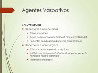 Agentes Vasoativos
VASOPRESSORES
 Receptores β-adrenérgicos
 ↑ fluxo sanguíneo
 ↑ risco de isquemia miocárdica (↑ FC e contratilidade)
 Pacientes com bradicardia severa (isoproterenol)

 Receptores α-adrenérgicos
 ↑ tônus vascular e pressão sanguínea
 ↓ débito cardíaco e perfusão tecidual, especialmente
na região hepatoesplênica

 Raramente indicados

 