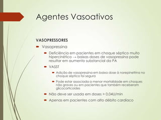 Agentes Vasoativos
VASOPRESSORES
 Vasopressina
 Deficiência em pacientes em choque séptico muito
hipercinético → baixas doses de vasopressina pode
resultar em aumento substancial da PA
 VASST
 Adição de vasopressina em baixa dose à norepinefrina no
choque séptico foi segura
 Pode estar associada a menor mortalidade em choques
não graves ou em pacientes que também receberam
glicocorticoides

 Não deve ser usada em doses > 0,04U/min
 Apenas em pacientes com alto débito cardíaco

 