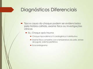 Diagnósticos Diferenciais
 Tipo e causa do choque podem ser evidenciados
pela história colhida, exame físico ou investigações
clínicas
 Ex.: Choque após trauma
 Choque hipovolêmico X cardiogênico X distributivo
 Exame físico completo: cor e temperatura da pele, estase
de jugular, edema periférico
 Ecocardiograma

 