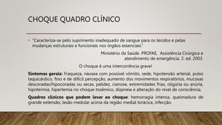 CHOQUE QUADRO CLÍNICO
• “Caracteriza-se pelo suprimento inadequado de sangue para os tecidos e pelas
mudanças estruturais e funcionais nos órgãos essenciais.”
Ministério da Saúde. PROFAE, Assistência Cirúrgica e
atendimento de emergência. 2. ed. 2003.
O choque é uma intercorrência grave!
Sintomas gerais: Fraqueza, náusea com possível vômito, sede, hipotensão arterial, pulso
taquicárdico, fino e de difícil percepção, aumento dos movimentos respiratórios, mucosas
descoradas/hipocoradas ou secas, palidez, cianose, extremidades frias, oligúria ou anúria,
hipotermia, hipertemia no choque toxêmico, dispneia e alteração do nível de consciência.
Quadros clínicos que podem levar ao choque: hemorragia intensa, queimadura de
grande extensão, lesão medular acima da região medial torácica, infecção.
 