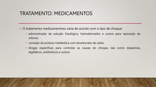 TRATAMENTO: MEDICAMENTOS
• O tratamento medicamentoso varia de acordo com o tipo de choque:
• administração de solução fisiológica, hemoderivados e outros para reposição de
volume,
• correção da acidose metabólica com bicarbonato de sódio
• drogas específicas para controlar as causas do choque, tais como dopamina,
digitálicos, antibióticos e outros.
 