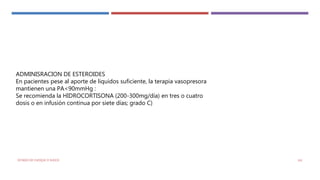ADMINISRACION DE ESTEROIDES
En pacientes pese al aporte de liquidos suficiente, la terapia vasopresora
mantienen una PA<90mmHg :
Se recomienda la HIDROCORTISONA (200-300mg/día) en tres o cuatro
dosis o en infusión continua por siete días; grado C)
ESTADO DE CHOQUE O SHOCK 141
 