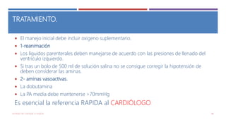 TRATAMIENTO.
 El manejo inicial debe incluir oxigeno suplementario.
 1-reanimación
 Los líquidos parenterales deben manejarse de acuerdo con las presiones de llenado del
ventrículo izquierdo.
 Si tras un bolo de 500 ml de solución salina no se consigue corregir la hipotensión de
deben considerar las aminas.
 2- aminas vasoactivas.
 La dobutamina
 La PA media debe mantenerse >70mmHg
Es esencial la referencia RAPIDA al CARDIÓLOGO
ESTADO DE CHOQUE O SHOCK 98
 