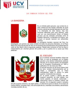 UNIVERSIDAD CESAR VALLEJO LIMA NORTE
LOS SOMBOLOS PATRIOS DEL PERU
LA BANDERA
Es un símbolo patrio peruano, que consta de un
paño vertical de tres franjas verticales de igual
anchura, siendo las bandas laterales de color rojo
y la intermedia de color blanco. Hay tres
versiones diferentes para usos distintos, cada
cual con una denominación oficial; el Estado
peruano usa las variantes conocidas como el
Pabellón Nacional y la Bandera de Guerra, que
incluyen el escudo nacional con adherentes
diversos.
La primigenia bandera nacional del Perú fue
desplegada, por primera vez como símbolo de todos los peruanos liberados, en la Plaza
Mayor de Lima el 28 de julio de 1821 en el momento de la proclamación de la independencia
José de San Martín dice la siguientes palabras "Desde este momento el Perú es libre e
independiente por voluntad general del pueblo y por la justicia de su causa que Dios
defiende".
EL ESCUDO
Es el símbolo nacional heráldico oficial del
Perú, el cual es empleado por el Estado
peruano y las demás instituciones públicas
del país. En su actual versión, fue aprobado
por el Congreso Constituyente en 1825 y
ratificado el 31 de marzo de 1950.
El escudo peruano es de forma polaca (piel
de toro), cortado (horizontalmente por la
mitad) y semipartido (por la mitad
verticalmente hasta el centro) la parte
superior, mostrando tres campos.
En el primer cuartel o diestra del jefe
(superior izquierdo), de color celeste, una
vicuña pasante, al natural, contornada –
observando hacia la siniestra (interior del
escudo). En el segundo cuartel o siniestra
del jefe (superior derecho), de argén (plata), un árbol de la quina al natural. En la base (el
campo inferior), de gules (rojo), una cornucopia de oro, orientada a la siniestra, derramando
monedas también de oro.
 