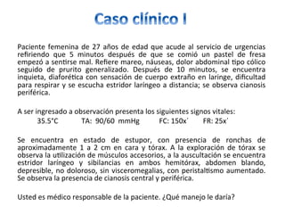 Paciente	femenina	de	27	años	de	edad	que	acude	al	servicio	de	urgencias	
reﬁriendo	 que	 5	 minutos	 después	 de	 que	 se	 comió	 un	 pastel	 de	 fresa	
empezó	a	sen/rse	mal.	Reﬁere	mareo,	náuseas,	dolor	abdominal	/po	cólico	
seguido	 de	 prurito	 generalizado.	 Después	 de	 10	 minutos,	 se	 encuentra	
inquieta,	diaforé/ca	con	sensación	de	cuerpo	extraño	en	laringe,	diﬁcultad	
para	respirar	y	se	escucha	estridor	laríngeo	a	distancia;	se	observa	cianosis	
periférica.	
	
A	ser	ingresado	a	observación	presenta	los	siguientes	signos	vitales:	
											35.5°C													TA:		90/60		mmHg											FC:	150x´								FR:	25x´		
		
Se	 encuentra	 en	 estado	 de	 estupor,	 con	 presencia	 de	 ronchas	 de	
aproximadamente	 1	 a	 2	 cm	 en	 cara	 y	 tórax.	 A	 la	 exploración	 de	 tórax	 se	
observa	la	u/lización	de	músculos	accesorios,	a	la	auscultación	se	encuentra	
estridor	 laríngeo	 y	 sibilancias	 en	 ambos	 hemitórax,	 abdomen	 blando,	
depresible,	no	doloroso,	sin	visceromegalias,	con	peristal/smo	aumentado.	
Se	observa	la	presencia	de	cianosis	central	y	periférica.	
		
Usted	es	médico	responsable	de	la	paciente.	¿Qué	manejo	le	daría?	
 