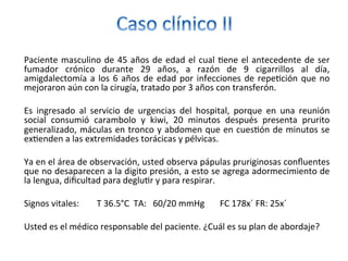 Paciente	masculino	de	45	años	de	edad	el	cual	/ene	el	antecedente	de	ser	
fumador	 crónico	 durante	 29	 años,	 a	 razón	 de	 9	 cigarrillos	 al	 día,	
amigdalectomía	a	los	6	años	de	edad	por	infecciones	de	repe/ción	que	no	
mejoraron	aún	con	la	cirugía,	tratado	por	3	años	con	transferón.		
		
Es	 ingresado	 al	 servicio	 de	 urgencias	 del	 hospital,	 porque	 en	 una	 reunión	
social	 consumió	 carambolo	 y	 kiwi,	 20	 minutos	 después	 presenta	 prurito	
generalizado,	máculas	en	tronco	y	abdomen	que	en	cues/ón	de	minutos	se	
ex/enden	a	las	extremidades	torácicas	y	pélvicas.	
		
Ya	en	el	área	de	observación,	usted	observa	pápulas	pruriginosas	conﬂuentes	
que	no	desaparecen	a	la	digito	presión,	a	esto	se	agrega	adormecimiento	de	
la	lengua,	diﬁcultad	para	deglu/r	y	para	respirar.	
		
Signos	vitales:								T	36.5°C		TA:			60/20	mmHg							FC	178x´	FR:	25x´												
	
Usted	es	el	médico	responsable	del	paciente.	¿Cuál	es	su	plan	de	abordaje?	
 