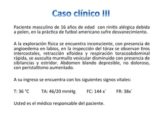 Paciente	masculino	de	16	años	de	edad		con	rini/s	alérgica	debida	
a	polen,	en	la	prác/ca	de	futbol	americano	sufre	desvanecimiento.	
		
A	la	exploración	csica	se	encuentra	inconsciente,	con	presencia	de	
angioedema	en	labios,	en	la	inspección	del	tórax	se	observan	/ros	
intercostales,	 retracción	 xifoidea	 y	 respiración	 toracoabdominal	
rápida,	se	ausculta	murmullo	vesicular	disminuido	con	presencia	de	
sibilancias	 y	 estridor.	 Abdomen	 blando	 depresible,	 no	 doloroso,	
con	peristal/smo	aumentado.		
		
A	su	ingreso	se	encuentra	con	los	siguientes	signos	vitales:	
		
T:	36	°C											TA:	46/20	mmHg										FC:	144	x´									FR:	38x´	
		
Usted	es	el	médico	responsable	del	paciente.	
 