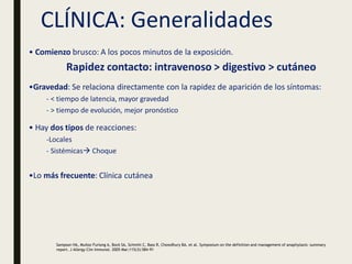 CLÍNICA: Generalidades
• Comienzo brusco: A los pocos minutos de la exposición.
Rapidez contacto: intravenoso > digestivo > cutáneo
•Gravedad: Se relaciona directamente con la rapidez de aparición de los síntomas:
- < tiempo de latencia, mayor gravedad
- > tiempo de evolución, mejor pronóstico
• Hay dos tipos de reacciones:
-Locales
- Sistémicas Choque
•Lo más frecuente: Clínica cutánea
Sampson HA, Muñoz-Furlong A, Bock SA, Schmitt C, Bass R, Chowdhury BA, et al. Symposium on the definition and management of anaphylaxis: summary
report. J Allergy Clin Immunol. 2005 Mar;115(3):584-91
 