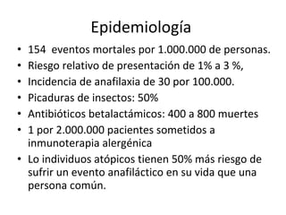 Epidemiología  154  eventos mortales por 1.000.000 de personas. Riesgo relativo de presentación de 1% a 3 %, Incidencia de anafilaxia de 30 por 100.000. Picaduras de insectos: 50% Antibióticos betalactámicos: 400 a 800 muertes 1 por 2.000.000 pacientes sometidos a inmunoterapia alergénica Lo individuos atópicos tienen 50% más riesgo de sufrir un evento anafiláctico en su vida que una persona común. 