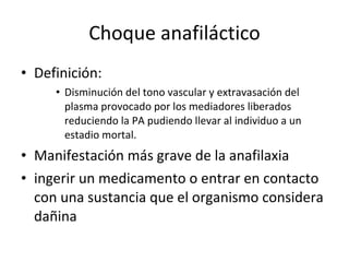 Choque anafiláctico Definición: Disminución del tono vascular y extravasación del plasma provocado por los mediadores liberados reduciendo la PA pudiendo llevar al individuo a un estadio mortal. Manifestación más grave de la anafilaxia ingerir un medicamento o entrar en contacto con una sustancia que el organismo considera dañina 
