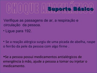SSuuppoorrttee BBáássiiccoo 
Verifique as passagens de ar, a respiração e 
circulação da pessoa. 
• Ligue para 192. 
• Se a reação alérgica surgiu de uma picada de abelha, raspe 
o ferrão da pele da pessoa com algo firme . 
•Se a pessoa possui medicamentos antialérgicos de 
emergência à mão, ajude a pessoa a tomar ou injetar o 
medicamento. 
 