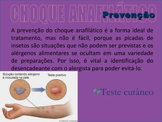 PPrreevveennççããoo 
A prevenção do choque anafilático é a forma ideal de 
tratamento, mas não é fácil, porque as picadas de 
insetos são situações que não podem ser previstas e os 
alérgenos alimentares se ocultam em uma variedade 
de preparações. Por isso, é vital a identificação do 
desencadeante com o alergista para poder evitá-lo. 
Teste cutâneo 
 