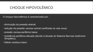 CHOQUE HIPOVOLÊMICO
O choque hipovolêmica é caracterizada por:
 diminuição da pressão arterial;
 redução da pressão venosa central (verificada na veia cava);
 pressão venosa periférica baixa;
 resistência periférica elevada (devido á ativada do Sistema Nervoso Autônomo
Simpático);
 Débito cardíaco baixo.
 