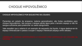 CHOQUE HIPOVOLÊMICO
CHOQUE HIPOVOLÊMICO POR SEQUESTRO DE LÍQUIDO:
Pacientes em estado de anasarca, (edema generalizado), são fortes candidatos para
choque hipovolêmico. Isto porque o sangue perde água para o terceiro espaço e não há
sangue suficiente para preencher os vasos sanguíneos.
Vale ressaltar que o edema é um exemplo de sequestro de líquido. A água desloca-se do
espaço intravascular e passa a ocupar o espaço intersticial (espaço entre células).
LEMBRE-SE: CHOQUE HIPOVOLÊMICO É CAUSADO POR DIMINUIÇÃO DO VOLUME DE
SANGUE.
 