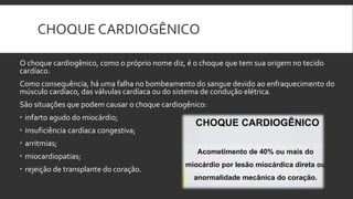 CHOQUE CARDIOGÊNICO
O choque cardiogênico, como o próprio nome diz, é o choque que tem sua origem no tecido
cardíaco.
Como consequência, há uma falha no bombeamento do sangue devido ao enfraquecimento do
músculo cardíaco, das válvulas cardíaca ou do sistema de condução elétrica.
São situações que podem causar o choque cardiogênico:
 infarto agudo do miocárdio;
 insuficiência cardíaca congestiva;
 arritmias;
 miocardiopatias;
 rejeição de transplante do coração.
 