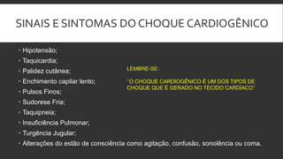 SINAIS E SINTOMAS DO CHOQUE CARDIOGÊNICO
 Hipotensão;
 Taquicardia;
 Palidez cutânea;
 Enchimento capilar lento;
 Pulsos Finos;
 Sudorese Fria;
 Taquipneia;
 Insuficiência Pulmonar;
 Turgência Jugular;
 Alterações do estão de consciência como agitação, confusão, sonolência ou coma.
LEMBRE-SE:
‘’O CHOQUE CARDIOGÊNICO É UM DOS TIPOS DE
CHOQUE QUE É GERADO NO TECIDO CARDÍACO’’.
 