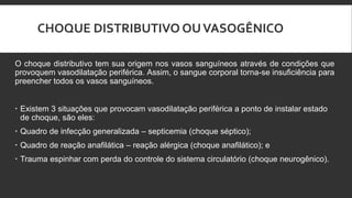 CHOQUE DISTRIBUTIVO OUVASOGÊNICO
O choque distributivo tem sua origem nos vasos sanguíneos através de condições que
provoquem vasodilatação periférica. Assim, o sangue corporal torna-se insuficiência para
preencher todos os vasos sanguíneos.
 Existem 3 situações que provocam vasodilatação periférica a ponto de instalar estado
de choque, são eles:
 Quadro de infecção generalizada – septicemia (choque séptico);
 Quadro de reação anafilática – reação alérgica (choque anafilático); e
 Trauma espinhar com perda do controle do sistema circulatório (choque neurogênico).
 