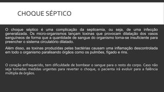 CHOQUE SÉPTICO
O choque séptico é uma complicação da septicemia, ou seja, de uma infecção
generalizada. Os micro-organismos lançam toxinas que provocam dilatação dos vasos
sanguíneos de forma que a quantidade de sangue do organismo torna-se insuficiente para
preencher o sistema circulatório dilatado.
Além disso, as toxinas produzidas pelas bactérias causam uma inflamação descontrolada
em todo o organismo paralisando órgãos como os pulmões, fígado e rins.
O coração enfraquecido, tem dificuldade de bombear o sangue para o resto do corpo. Caso não
seja tomadas medidas urgentes para reverter o choque, o pacienta irá evoluir para a falência
múltipla de órgãos.
 