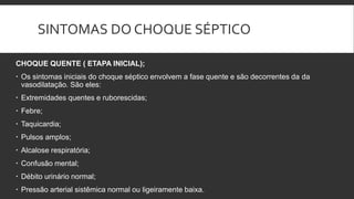 SINTOMAS DO CHOQUE SÉPTICO
CHOQUE QUENTE ( ETAPA INICIAL);
 Os sintomas iniciais do choque séptico envolvem a fase quente e são decorrentes da da
vasodilatação. São eles:
 Extremidades quentes e ruborescidas;
 Febre;
 Taquicardia;
 Pulsos amplos;
 Alcalose respiratória;
 Confusão mental;
 Débito urinário normal;
 Pressão arterial sistêmica normal ou ligeiramente baixa.
 