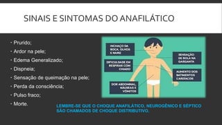 SINAIS E SINTOMAS DO ANAFILÁTICO
 Prurido;
 Ardor na pele;
 Edema Generalizado;
 Dispneia;
 Sensação de queimação na pele;
 Perda da consciência;
 Pulso fraco;
 Morte. LEMBRE-SE QUE O CHOQUE ANAFILÁTICO, NEUROGÊNICO E SÉPTICO
SÃO CHAMADOS DE CHOQUE DISTRIBUTIVO.
 