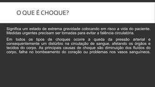 O QUE É CHOQUE?
Significa um estado de extrema gravidade colocando em risco a vida do paciente.
Medidas urgentes precisam ser tomadas para evitar a falência circulatória.
Em todos os tipos de choques ocorre a queda da pressão arterial e
consequentemente um distúrbio na circulação de sangue, afetando os órgãos e
tecidos do corpo. As principais causas de choque são diminuição dos fluídos do
corpo, falha no bombeamento do coração ou problemas nos vasos sanguíneos.
 