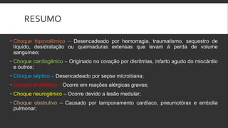 RESUMO
 Choque hipovolêmico – Desencadeado por hemorragia, traumatismo, sequestro de
líquido, desidratação ou queimaduras extensas que levam á perda de volume
sanguíneo;
 Choque cardiogênico – Originado no coração por disritmias, infarto agudo do miocárdio
e outros;
 Choque séptico – Desencadeado por sepse microbiana;
 Choque anafilático – Ocorre em reações alérgicas graves;
 Choque neurogênico – Ocorre devido a lesão medular;
 Choque obstrutivo – Causado por tamponamento cardíaco, pneumotórax e embolia
pulmonar;
 