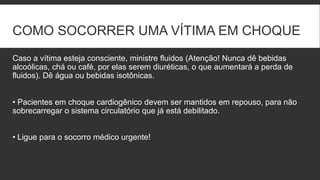 COMO SOCORRER UMA VÍTIMA EM CHOQUE
Caso a vítima esteja consciente, ministre fluidos (Atenção! Nunca dê bebidas
alcoólicas, chá ou café, por elas serem diuréticas, o que aumentará a perda de
fluidos). Dê água ou bebidas isotônicas.
• Pacientes em choque cardiogênico devem ser mantidos em repouso, para não
sobrecarregar o sistema circulatório que já está debilitado.
• Ligue para o socorro médico urgente!
 
