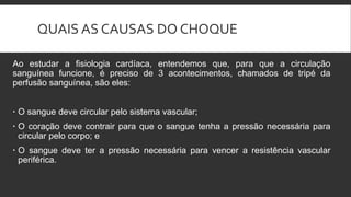 QUAIS AS CAUSAS DO CHOQUE
Ao estudar a fisiologia cardíaca, entendemos que, para que a circulação
sanguínea funcione, é preciso de 3 acontecimentos, chamados de tripé da
perfusão sanguínea, são eles:
 O sangue deve circular pelo sistema vascular;
 O coração deve contrair para que o sangue tenha a pressão necessária para
circular pelo corpo; e
 O sangue deve ter a pressão necessária para vencer a resistência vascular
periférica.
 