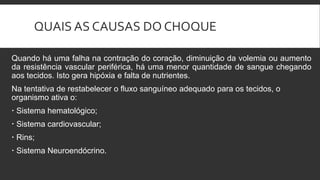 QUAIS AS CAUSAS DO CHOQUE
Quando há uma falha na contração do coração, diminuição da volemia ou aumento
da resistência vascular periférica, há uma menor quantidade de sangue chegando
aos tecidos. Isto gera hipóxia e falta de nutrientes.
Na tentativa de restabelecer o fluxo sanguíneo adequado para os tecidos, o
organismo ativa o:
 Sistema hematológico;
 Sistema cardiovascular;
 Rins;
 Sistema Neuroendócrino.
 