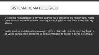 SISTEMA HEMATOLÓGICO
O sistema hematológico é ativado quando há a presença de hemorragia. Neste
caso trata-se especificamente do choque cardiogênico, que iremos estudar logo
abaixo.
Neste sentido, o sistema hematológico ativa a chamada cascata de coagulação e
os vasos sanguíneos contraem-se com a intenção de cessar a perda de sangue.
 