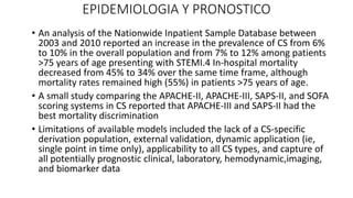 EPIDEMIOLOGIA Y PRONOSTICO
• An analysis of the Nationwide Inpatient Sample Database between
2003 and 2010 reported an increase in the prevalence of CS from 6%
to 10% in the overall population and from 7% to 12% among patients
>75 years of age presenting with STEMI.4 In-hospital mortality
decreased from 45% to 34% over the same time frame, although
mortality rates remained high (55%) in patients >75 years of age.
• A small study comparing the APACHE-II, APACHE-III, SAPS-II, and SOFA
scoring systems in CS reported that APACHE-III and SAPS-II had the
best mortality discrimination
• Limitations of available models included the lack of a CS-specific
derivation population, external validation, dynamic application (ie,
single point in time only), applicability to all CS types, and capture of
all potentially prognostic clinical, laboratory, hemodynamic,imaging,
and biomarker data
 
