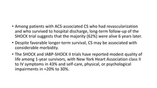 • Among patients with ACS-associated CS who had revascularization
and who survived to hospital discharge, long-term follow-up of the
SHOCK trial suggests that the majority (62%) were alive 6 years later.
• Despite favorable longer-term survival, CS may be associated with
considerable morbidity.
• The SHOCK and IABP-SHOCK II trials have reported modest quality of
life among 1-year survivors, with New York Heart Association class II
to IV symptoms in 43% and self-care, physical, or psychological
impairments in ≈20% to 30%.
 