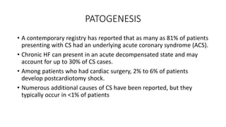 PATOGENESIS
• A contemporary registry has reported that as many as 81% of patients
presenting with CS had an underlying acute coronary syndrome (ACS).
• Chronic HF can present in an acute decompensated state and may
account for up to 30% of CS cases.
• Among patients who had cardiac surgery, 2% to 6% of patients
develop postcardiotomy shock.
• Numerous additional causes of CS have been reported, but they
typically occur in <1% of patients
 