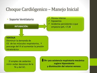 Choque Cardiógenico –Manejo Inicial 
• Soporte Ventilatorio 
INTUBACIÓN: 
 Disnea intensa 
 hipoxemia 
 Acidemia persistente o que 
empeora (pH, <7,30) 
VENTAJA 
Disminuir la demanda de 
O2 de los músculos respiratorios, Y 
poscarga del VI al aumentar la presión 
intratorácica 
TA= pos asistencia respiratoria mecánica 
sugiere hipovolemia 
y disminución del retorno venoso. 
El empleo de sedantes 
míni= evitar descenso de la 
TA y del GC. 
 