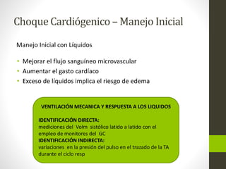 Choque Cardiógenico –Manejo Inicial 
Manejo Inicial con Líquidos 
• Mejorar el flujo sanguíneo microvascular 
• Aumentar el gasto cardíaco 
• Exceso de líquidos implica el riesgo de edema 
VENTILACIÓN MECANICA Y RESPUESTA A LOS LIQUIDOS 
IDENTIFICACIÓN DIRECTA: 
mediciones del Volm sistólico latido a latido con el 
empleo de monitores del GC 
IDENTIFICACIÓN INDIRECTA: 
variaciones en la presión del pulso en el trazado de la TA 
durante el ciclo resp 
 