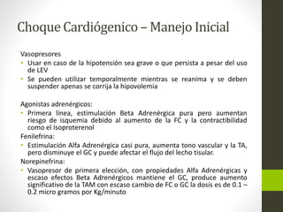 Choque Cardiógenico –Manejo Inicial 
Vasopresores 
• Usar en caso de la hipotensión sea grave o que persista a pesar del uso 
de LEV 
• Se pueden utilizar temporalmente mientras se reanima y se deben 
suspender apenas se corrija la hipovolemia 
Agonistas adrenérgicos: 
• Primera línea, estimulación Beta Adrenérgica pura pero aumentan 
riesgo de isquemia debido al aumento de la FC y la contractibilidad 
como el Isoproterenol 
Fenilefrina: 
• Estimulación Alfa Adrenérgica casi pura, aumenta tono vascular y la TA, 
pero disminuye el GC y puede afectar el flujo del lecho tisular. 
Norepinefrina: 
• Vasopresor de primera elección, con propiedades Alfa Adrenérgicas y 
escaso efectos Beta Adrenérgicos mantiene el GC, produce aumento 
significativo de la TAM con escaso cambio de FC o GC la dosis es de 0.1 – 
0.2 micro gramos por Kg/minuto 
 