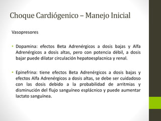 Choque Cardiógenico –Manejo Inicial 
Vasopresores 
• Dopamina: efectos Beta Adrenérgicos a dosis bajas y Alfa 
Adrenérgicos a dosis altas, pero con potencia débil, a dosis 
bajar puede dilatar circulación hepatoesplacnica y renal. 
• Epinefrina: tiene efectos Beta Adrenérgicos a dosis bajas y 
efectos Alfa Adrenérgicos a dosis altas, se debe ser cuidadoso 
con las dosis debido a la probabilidad de arritmias y 
disminución del flujo sanguíneo esplácnico y puede aumentar 
lactato sanguínea. 
 
