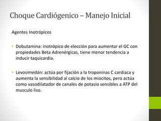 Choque Cardiógenico –Manejo Inicial 
Agentes Inotrópicos 
• Dobutamina: inotrópico de elección para aumentar el GC con 
propiedades Beta Adrenérgicas, tiene menor tendencia a 
inducir taquicardia. 
• Levosimedán: actúa por fijación a la troponinas C cardiaca y 
aumenta la sensibilidad al calcio de los miocitos, pero actúa 
como vasodilatador de canales de potasio sensibles a ATP del 
musculo liso. 
 