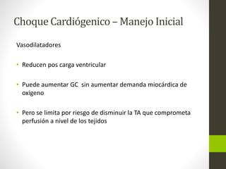 Choque Cardiógenico –Manejo Inicial 
Vasodilatadores 
• Reducen pos carga ventricular 
• Puede aumentar GC sin aumentar demanda miocárdica de 
oxigeno 
• Pero se limita por riesgo de disminuir la TA que comprometa 
perfusión a nivel de los tejidos 
 