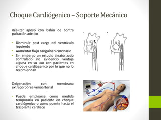 Choque Cardiógenico – Soporte Mecánico 
Realizar apoyo con balón de contra 
pulsación aórtico 
• Disminuir post carga del ventrículo 
izquierdo 
• Aumentar flujo sanguíneo coronario 
• Sin embargo un estudio aleatorizado 
controlado no evidencio ventaja 
alguna en su uso con pacientes en 
choque cardiógenico por lo que no lo 
recomiendan 
Oxigenación con membrana 
extracorpórea venoarterial 
• Puede emplearse como medida 
temporaria en paciente en choque 
cardiógenico o como puente hasta el 
trasplante cardiaco 
 