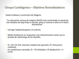 Choque Cardiógenico –Objetivos Hemodinámicos 
Gasto Cardiaco y suministro de Oxigeno 
“La saturación venosa de oxigeno (SvO2) esta aumentada en paciente 
con estadios de bajo flujo o anemia, pero es normal o alta en el shock 
distributivo” 
• Corregir hipoxemia grave y la anemia 
• Medir tendencias en respuesta a las intervenciones como con la 
prueba de sobrecarga de los líquidos. 
• D = VS x FC (VS: volumen sistólico de eyección; FC: frecuencia 
cardíaca); 
• En condiciones normales, D = 70 ml/latido x 75 latidos/min ≈ 5 
L/min 
 