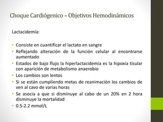 Choque Cardiógenico –Objetivos Hemodinámicos 
Lactacidemía: 
• Consiste en cuantificar el lactato en sangre 
• Reflejando alteración de la función celular al encontrarse 
aumentado 
• Estados de bajo flujo la hiperlactacidemia es la hipoxia tisular 
con aparición de metabolismo anaerobio 
• Los cambios son lentos 
• Si se están cumpliendo metas de reanimación los cambios de 
ven al cavo de varias horas 
• Se asocia a que si disminuye al cabo de un 20% en 2 hora 
disminuye la mortalidad 
• 0.5-2.2 mmol/L 
 