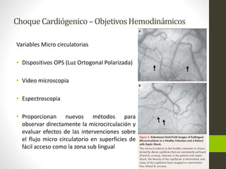 Choque Cardiógenico –Objetivos Hemodinámicos 
Variables Micro circulatorias 
• Dispositivos OPS (Luz Ortogonal Polarizada) 
• Video microscopia 
• Espectroscopia 
• Proporcionan nuevos métodos para 
observar directamente la microcirculación y 
evaluar efectos de las intervenciones sobre 
el flujo micro circulatorio en superficies de 
fácil acceso como la zona sub lingual 
 