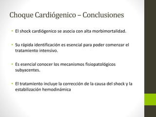 Choque Cardiógenico – Conclusiones 
• El shock cardiógenico se asocia con alta morbimortalidad. 
• Su rápida identificación es esencial para poder comenzar el 
tratamiento intensivo. 
• Es esencial conocer los mecanismos fisiopatológicos 
subyacentes. 
• El tratamiento incluye la corrección de la causa del shock y la 
estabilización hemodinámica 
 