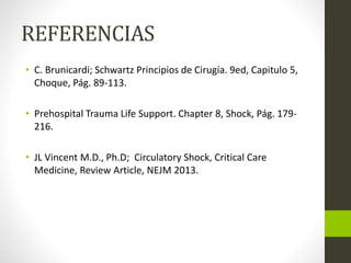 REFERENCIAS 
• C. Brunicardi; Schwartz Principios de Cirugía. 9ed, Capitulo 5, 
Choque, Pág. 89-113. 
• Prehospital Trauma Life Support. Chapter 8, Shock, Pág. 179- 
216. 
• JL Vincent M.D., Ph.D; Circulatory Shock, Critical Care 
Medicine, Review Article, NEJM 2013. 
